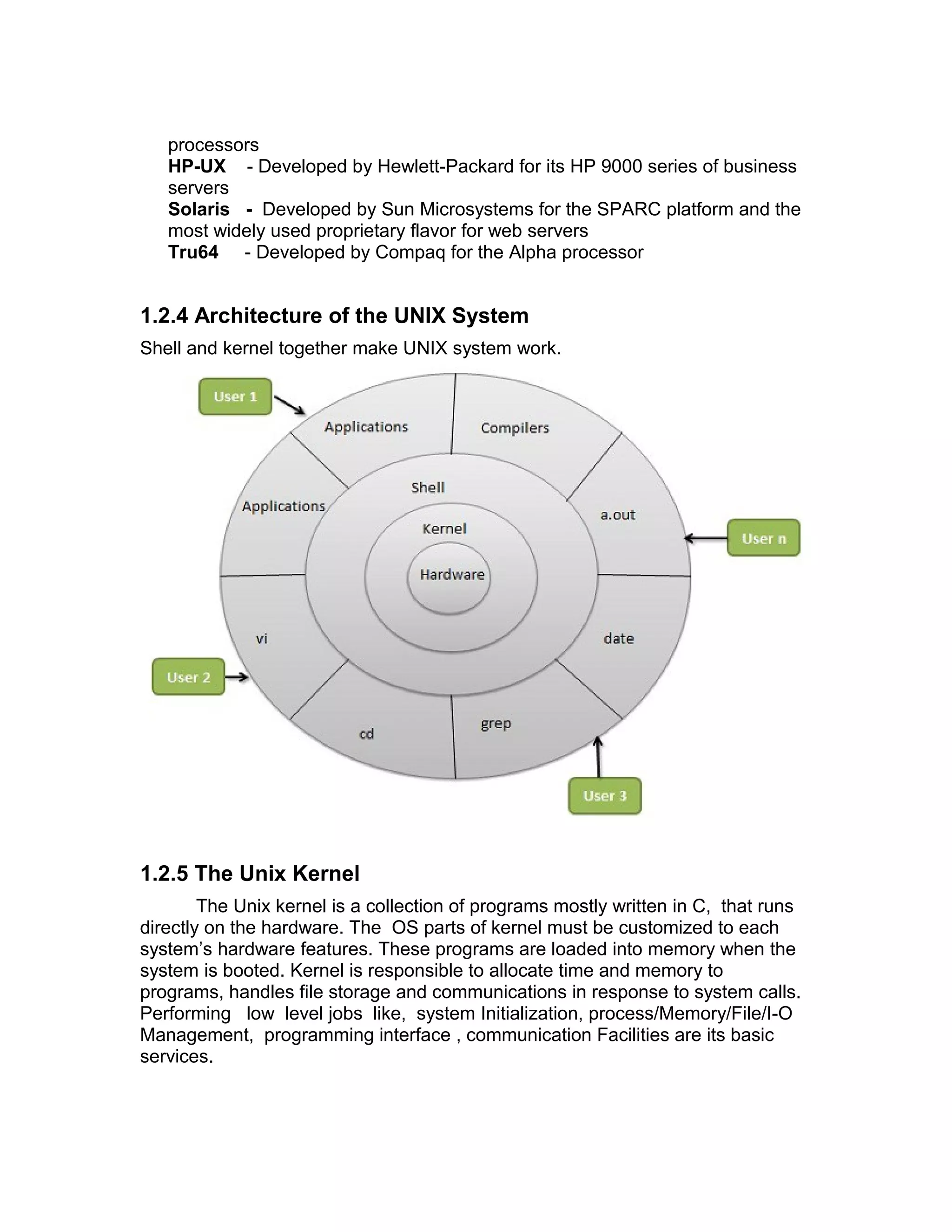processors
HP-UX - Developed by Hewlett-Packard for its HP 9000 series of business
servers
Solaris - Developed by Sun Microsystems for the SPARC platform and the
most widely used proprietary flavor for web servers
Tru64 - Developed by Compaq for the Alpha processor
1.2.4 Architecture of the UNIX System
Shell and kernel together make UNIX system work.
1.2.5 The Unix Kernel
The Unix kernel is a collection of programs mostly written in C, that runs
directly on the hardware. The OS parts of kernel must be customized to each
system’s hardware features. These programs are loaded into memory when the
system is booted. Kernel is responsible to allocate time and memory to
programs, handles file storage and communications in response to system calls.
Performing low level jobs like, system Initialization, process/Memory/File/I-O
Management, programming interface , communication Facilities are its basic
services.
 