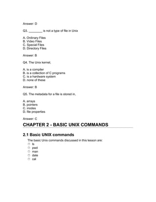 Answer: D
Q3. ________ is not a type of file in Unix
A. Ordinary Files
B. Video Files
C. Special Files
D. Directory Files
Answer: B
Q4. The Unix kernel,
A. is a compiler
B. is a collection of C programs
C. is a hardware system
D. none of these
Answer: B
Q5. The metadata for a file is stored in,
A. arrays
B. pointers
C. inodes
D. file properties
Answer: C
CHAPTER 2 - BASIC UNIX COMMANDS
2.1 Basic UNIX commands
The basic Unix commands discussed in this lesson are:
 ls
 pwd
 man
 date
 cal
 