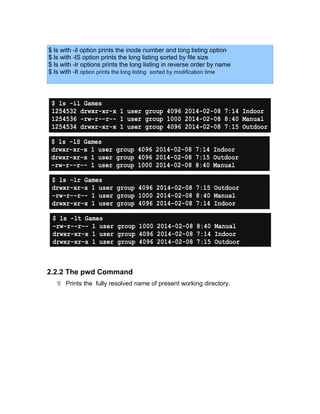 $ ls with -il option prints the inode number and long listing option
$ ls with -lS option prints the long listing sorted by file size
$ ls with -lr options prints the long listing in reverse order by name
$ ls with -lt option prints the long listing sorted by modification time
2.2.2 The pwd Command
 Prints the fully resolved name of present working directory.
$ ls -il Games
1254532 drwxr-xr-x 1 user group 4096 2014-02-08 7:14 Indoor
1254536 -rw-r--r-- 1 user group 1000 2014-02-08 8:40 Manual
1254534 drwxr-xr-x 1 user group 4096 2014-02-08 7:15 Outdoor
$ ls -lS Games
drwxr-xr-x 1 user group 4096 2014-02-08 7:14 Indoor
drwxr-xr-x 1 user group 4096 2014-02-08 7:15 Outdoor
-rw-r--r-- 1 user group 1000 2014-02-08 8:40 Manual
$ ls -lr Games
drwxr-xr-x 1 user group 4096 2014-02-08 7:15 Outdoor
-rw-r--r-- 1 user group 1000 2014-02-08 8:40 Manual
drwxr-xr-x 1 user group 4096 2014-02-08 7:14 Indoor
$ ls -lt Games
-rw-r--r-- 1 user group 1000 2014-02-08 8:40 Manual
drwxr-xr-x 1 user group 4096 2014-02-08 7:14 Indoor
drwxr-xr-x 1 user group 4096 2014-02-08 7:15 Outdoor
 