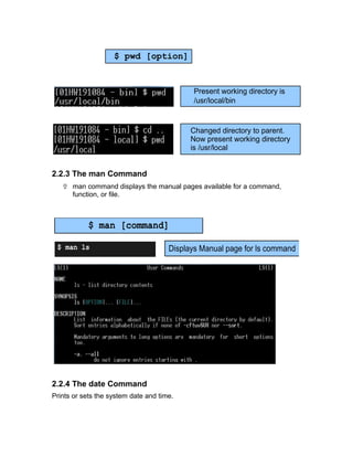 2.2.3 The man Command
 man command displays the manual pages available for a command,
function, or file.
2.2.4 The date Command
Prints or sets the system date and time.
$ pwd [option]
Present working directory is
/usr/local/bin
Changed directory to parent.
Now present working directory
is /usr/local
$ man [command]
Displays Manual page for ls command$ man ls
 