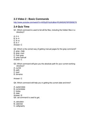 2.3 Video 2 : Basic Commands
http://www.youtube.com/watch?v=AO0jzD1hpXc&list=PL8A83A276F0D85E70
2.4 Quiz Time
Q1. Which command is used to list all the files, including the hidden files in a
directory?
A. ll -h
B. ls -h
C. ls -a
D. ls -l
Answer: C
Q2. Which is the correct way of getting manual pages for the grep command?
A. grep –help
B. grep -man
C. man grep
D. grep manual
Answer: C
Q3. Which command will give you the absolute path for your current working
directory?
A. currdir
B. path
C. pwd
D. dirname
Answer: C
Q4. Which command will help you in getting the current date and time?
A. systemdate
B. currentdate
C. today
D. date
Answer: D
Q5. cal command is used to get,
A. calculator
B. calendar
C. calligraphy
 