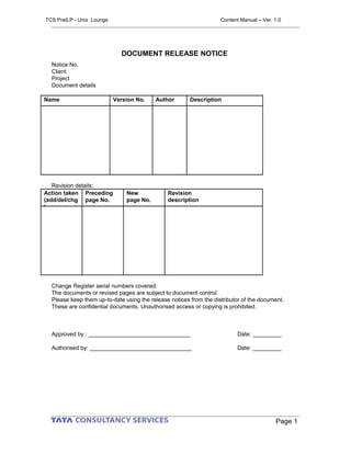 DOCUMENT RELEASE NOTICE
Notice No.
Client
Project
Document details
Name Version No. Author Description
Revision details:
Action taken
(add/del/chg
)
Preceding
page No.
New
page No.
Revision
description
Change Register serial numbers covered:
The documents or revised pages are subject to document control.
Please keep them up-to-date using the release notices from the distributor of the document.
These are confidential documents. Unauthorised access or copying is prohibited.
Approved by : ________________________________ Date: _________
Authorised by: ________________________________ Date: _________
Page 1
TCS PreILP - Unix Lounge Content Manual – Ver. 1.0
 