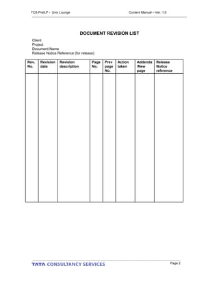 DOCUMENT REVISION LIST
Client
Project
Document Name
Release Notice Reference (for release)
Rev.
No.
Revision
date
Revision
description
Page
No.
Prev
page
No.
Action
taken
Addenda
/New
page
Release
Notice
reference
Page 2
TCS PreILP - Unix Lounge Content Manual – Ver. 1.0
 