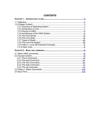 CONTENTS
CHAPTER 1 - INTRODUCTION TO UNIX.........................................................................IV
1.1 Objective...........................................................................................................iv
1.2 Chapter Content................................................................................................v
1.2.1 Overview of Operating System..................................................................v
1.2.2 Introduction to Unix....................................................................................v
1.2.3 Flavors of UNIX........................................................................................vi
1.2.4 Architecture of the UNIX System..............................................................vi
1.2.5 The Unix Kernel ......................................................................................vii
1.2.6 The Unix Shell..........................................................................................vii
1.2.7 Types of Shells........................................................................................viii
1.2.8 The Unix File System..............................................................................viii
1.2.9 Video 1: Linux OS Essential Concepts.....................................................xi
1.2.10 Quiz Time................................................................................................xi
CHAPTER 2 - BASIC UNIX COMMANDS........................................................................XII
2.1 Basic UNIX commands....................................................................................xii
2.2 Course Content................................................................................................xii
2.2.1 The ls Command......................................................................................xii
2.2.2 The pwd Command.................................................................................xiv
2.2.3 The man Command................................................................................xiv
2.2.4 The date Command.................................................................................xv
2.2.5 The cal command...................................................................................xvi
2.3 Video 2 : Basic Commands...........................................................................xviii
2.4 Quiz Time......................................................................................................xviii
 