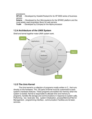 processors
HP-UX - Developed by Hewlett-Packard for its HP 9000 series of business
servers
Solaris - Developed by Sun Microsystems for the SPARC platform and the
most widely used proprietary flavor for web servers
Tru64 - Developed by Compaq for the Alpha processor
1.2.4 Architecture of the UNIX System
Shell and kernel together make UNIX system work.
1.2.5 The Unix Kernel
The Unix kernel is a collection of programs mostly written in C, that runs
directly on the hardware. The OS parts of kernel must be customized to each
system’s hardware features. These programs are loaded into memory when the
system is booted. Kernel is responsible to allocate time and memory to
programs, handles file storage and communications in response to system calls.
Performing low level jobs like, system Initialization, process/Memory/File/I-O
Management, programming interface , communication Facilities are its basic
services.
 