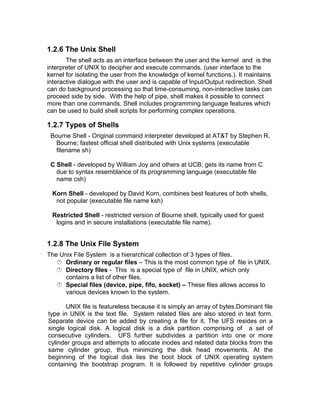 1.2.6 The Unix Shell
The shell acts as an interface between the user and the kernel and is the
interpreter of UNIX to decipher and execute commands. (user interface to the
kernel for isolating the user from the knowledge of kernel functions.). It maintains
interactive dialogue with the user and is capable of Input/Output redirection. Shell
can do background processing so that time-consuming, non-interactive tasks can
proceed side by side. With the help of pipe, shell makes it possible to connect
more than one commands. Shell includes programming language features which
can be used to build shell scripts for performing complex operations.
1.2.7 Types of Shells
Bourne Shell - Original command interpreter developed at AT&T by Stephen R.
Bourne; fastest official shell distributed with Unix systems (executable
filename sh)
C Shell - developed by William Joy and others at UCB; gets its name from C
due to syntax resemblance of its programming language (executable file
name csh)
Korn Shell - developed by David Korn, combines best features of both shells,
not popular (executable file name ksh)
Restricted Shell - restricted version of Bourne shell, typically used for guest
logins and in secure installations (executable file name).
1.2.8 The Unix File System
The Unix File System is a hierarchical collection of 3 types of files.
 Ordinary or regular files – This is the most common type of file in UNIX.
 Directory files - This is a special type of file in UNIX, which only
contains a list of other files.
 Special files (device, pipe, fifo, socket) – These files allows access to
various devices known to the system.
UNIX file is featureless because it is simply an array of bytes.Dominant file
type in UNIX is the text file. System related files are also stored in text form.
Separate device can be added by creating a file for it. The UFS resides on a
single logical disk. A logical disk is a disk partition comprising of a set of
consecutive cylinders. UFS further subdivides a partition into one or more
cylinder groups and attempts to allocate inodes and related data blocks from the
same cylinder group, thus minimizing the disk head movements. At the
beginning of the logical disk lies the boot block of UNIX operating system
containing the bootstrap program. It is followed by repetitive cylinder groups
 