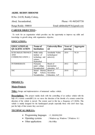AKHIL REDDY BHOOMI
H.No- 2-8-50, Reddy Colony,
Alwal, Secunderabad, Phone: +91-9652457738
Ranga Reddy -500010 Email: akhilreddy95.b@gmail.com
CAREER OBJECTIVE:-
To work for an organisation which provides me the opportunity to improve my skills and
knowledge to growth along with organisation objective.
EDUCATION:-
EDUCATIONAL
QUALIFICATION
Name of
Institution
University/Boa
rd
Year of
passing
Aggregate
B.TECH(ELECTRONICS
AND
COMMUNICATION )
Malla reddy
institute of
technology and
science,
Hyderabad
Jawaharlal Nehru
technological
university
2016 78.10
INTERMEDIATE Narayana
junior college,
Secunderabad
Board of
intermediate
education, A.P
2012 90.9
SSC Model Mission
High School,
Secunderabac
Board of
Secondary
Education, A.P
2010 88.5
PROJECT:-
MajorProject:
Title:- Design and implementation of unmanned surface vehicle.
Description:- This project mainly deals with the controlling of an surface vehicle with the
help of a remote control(RC).As we move the direction of the throttle of a remote control the
direction of the vehicle is moved. The remote used in this has a frequency of 2.4GHz. This
vehicle is mainly designed for the handicapped people especially those who don’t have legs,
just the help of that remote they can travel
TECHNICAL SKILLS:-
 Programming languages : C, MASM,J2SE
 Operating systems : Windows xp, Windows 7,Windows 8.1
 Other applications : Ms-Office
 