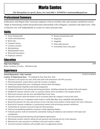 Professional Summary
Skills
Education
Experience
Maria Santos
1561 Metropolitan Ave apt 6G, Bronx, New York 10462 • 3475950794 • mariasantos08@gmail.com
Enthusiastic and diligent Sales Associate employee with an excellent sales and customer satisfaction record.
Adept at maintaining cordial and professional relationships with colleagues, customers and supervisors. Able
to function very well independently or as part of a sales associate team.
Active listening skills
Credit card transactions
Retail sales
Computer literate
Customer-oriented
Merchandising
Skilled problem solver
Motivated team player
Employee relations
Strong communication skill
Organized
Adaptable
Work under pressure
Consistently meets sales goals
2008High School Diploma:
Bronx Academy of Letters - 500 Morris Park
01/2012 to 08/2014Watch Department - Sales Associate
Century 21 Department Store – 22 Cortlandt St, New York, New York
Operated a cash register for cash, check and credit card transactions with 99% accuracy.
Priced merchandise, stocked shelves and took inventory of supplies.
Cleaned and organized the store, including the checkout desk and displays.
Identified potential shoplifters and alerted management.
Completed all point of sale opening and closing procedures, including counting the contents of the cash register.
Handled all customer relations issues in a gracious manner and in accordance with company policies.
Welcomed customers into the store and helped them locate items.
Educated customers about the brand to incite excitement about the company's mission and values.
Followed up with over 5 customers each week to verify that they were satisfied with purchases.
Shared best practices for sales and customer service with other team members to help improve the store's efficiency.
Resolved all customer complaints in a professional manner while prioritizing customer satisfaction.
Verified that all customers received receipts for their purchases.
Followed merchandising guidelines to present visually appealing displays.
Fostered a positive work environment by consistently treating all employees and customers with respect and
consideration.
Actively pursued personal learning and development opportunities.
Determined customer needs by asking relevant questions and listening actively to the responses.
Mentored new sales associates to contribute to the store's positive culture.
Answered customer telephone calls promptly and in an appropriate manner.
 