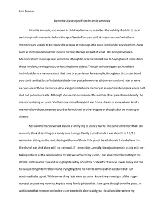 Erin Bosman
Memories Developed from Infantile Amnesia
Infantile amnesia,alsoknownaschildhoodamnesia,describesthe inabilityof adultstorecall
certainepisodicmemoriesbefore the age of twotofour yearsold.A majorreasonof whythese
memoriesare unable tobe recalledisbecause atthose agesthe brainisstill underdevelopment.Areas
such as the hippocampusthatinvolve memorystorage are partof whatI still beingdeveloped.
Memoriesfromthese agescansometimesthoughtobe remembereddue tohavingheardstoriesfrom
those involved,seeingphotos,orwatchinghome videos.Throughvarioustriggerssuchasthese
individualsformamemoryaboutthat time orexperience.Forexample,throughourdiscussionboard
youcouldsee that lotsof individualshadeitherpostedmemoriesatfouryearsand andlater or were
veryunsure of those memories.Ariel Vangpostedaboutamemoryatan apartmentcomplex where had
dad had pulledoutakite.Althoughshe seemstorememberthisneitherof herparentscouldverifythe
memoryas beingaccurate.She thenquestionsif maybe itwasfroma dreamor somewhere. Ariel’s
memoryshowshowa memorycouldbe formulatedbyothertriggersorthoughtsbutbe made upor
altered
My ownmemoryrevolvedaroundafamilytriptoDisney World. The earliestmemorythatIcan
currentlythinkof issittingona sandy areaduringa familytripinFlorida. Iwasabout3 to 3 1/2. I
remembersittingonthe sandplayingwithone of those little plasticbeachshovels.Ialsobelieve that
the shovel waspinkalongwithmyswimsuit.If Iremembercorrectlyitwasjustmymom sittingwithme
takingpictureswithacamera while mydadwas off withmysisters.Ican also remembersittinginmy
strolleronthissame tripsand beingfrightenedbyone of the "7 dwarfs."I believe itwasdopeyandthat
he was peeringintomystrollerandtryingtogetme to wantto come outfor a picture butI just
continuedtobe upset. While some of myfactswere accurate I know theyshow signsof the trigger
conceptbecause mymom haskeptso many familyphotosthatIhave gone throughoverthe years.In
additiontothat mymom and oldersisterwere bothable toaddgreat detail andalterwhere my
 