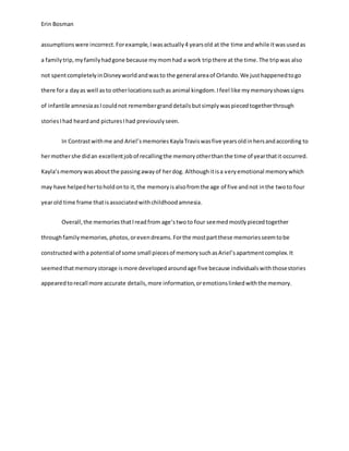 Erin Bosman
assumptionswere incorrect.Forexample,Iwasactually4 yearsold at the time andwhile itwasusedas
a familytrip,myfamilyhadgone because mymomhad a work tripthere at the time.The tripwas also
not spentcompletelyinDisneyworldandwasto the general areaof Orlando.We justhappenedtogo
there fora dayas well asto otherlocationssuchas animal kingdom.Ifeel like mymemoryshowssigns
of infantile amnesiaasIcouldnot remembergranddetailsbutsimplywaspiecedtogetherthrough
storiesIhad heardand picturesIhad previouslyseen.
In Contrastwithme and Ariel’smemoriesKaylaTraviswasfive yearsoldinhersandaccording to
hermothershe didan excellentjobof recallingthe memoryotherthanthe time of yearthatit occurred.
Kayla’smemorywasaboutthe passingawayof herdog. Althoughitisa veryemotional memorywhich
may have helpedhertoholdonto it,the memoryisalsofromthe age of five andnot inthe twoto four
yearold time frame thatisassociatedwithchildhoodamnesia.
Overall,the memoriesthatIreadfrom age’stwoto four seemedmostlypiecedtogether
throughfamilymemories,photos,orevendreams.Forthe mostpartthese memoriesseemtobe
constructedwitha potential of some small piecesof memorysuchasAriel’sapartmentcomplex.It
seemedthatmemorystorage ismore developedaroundage five because individualswiththosestories
appearedtorecall more accurate details,more information,oremotionslinkedwiththe memory.
 
