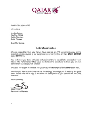 QA/AS-CC/L-Comp-/687
10/12/2013
Jorelyn Gomez
Staff No. 38144
Cabin Attendant
Qatar Airways
Dear Ms. Gomez,
Letter of Appreciation
We are pleased to inform you that we have received an eVR complimenting you on the
excellent service provided to our customers who were travelling on flight QR237 DOH-IST
dated 04/11/2013.
You performed your duties with great enthusiasm and have proved to be an excellent Team
Player. The Performance Office would like to take this opportunity to thank you for your
commitment towards your job function.
We value you as part of our team and you are a perfect example of a Five Star cabin crew.
We wish you well in your future with us and strongly encourage you to keep up the good
work. Please note that a copy of this letter has been placed in your personal file for future
reference.
Yours Sincerely,
__________________
Efren Cortez
Performance Manager
EB
 