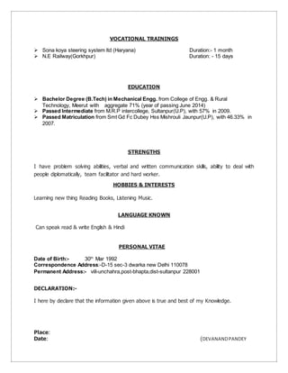 VOCATIONAL TRAININGS
 Sona koya steering system ltd (Haryana) Duration:- 1 month
 N.E Railway(Gorkhpur) Duration: - 15 days
EDUCATION
 Bachelor Degree (B.Tech) in Mechanical Engg. from College of Engg. & Rural
Technology, Meerut with aggregate 71% (year of passing June 2014)
 Passed Intermediate from M.R.P intercollege, Sultanpur(U.P), with 57% in 2009.
 Passed Matriculation from Smt Gd Fc Dubey Hss Mishrouli Jaunpur(U.P), with 46.33% in
2007.
STRENGTHS
I have problem solving abilities, verbal and written communication skills, ability to deal with
people diplomatically, team facilitator and hard worker.
HOBBIES & INTERESTS
Learning new thing Reading Books, Listening Music.
LANGUAGE KNOWN
Can speak read & write English & Hindi
PERSONAL VITAE
Date of Birth:- 30th
Mar 1992
Correspondence Address:-D-15 sec-3 dwarka new Delhi 110078
Permanent Address:- vill-unchahra,post-bhapta,dist-sultanpur 228001
DECLARATION:-
I here by declare that the information given above is true and best of my Knowledge.
Place:
Date: (DEVANANDPANDEY
 