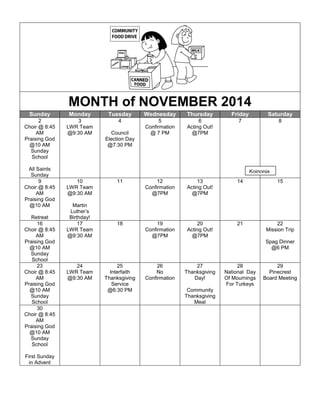 MONTH of NOVEMBER 2014
Sunday Monday Tuesday Wednesday Thursday Friday Saturday
2
Choir @ 8:45
AM
Praising God
@10 AM
Sunday
School
All Saints
Sunday
3
LWR Team
@9:30 AM
4
Council
Election Day
@7:30 PM
5
Confirmation
@ 7 PM
6
Acting Out!
@7PM
7 8
9
Choir @ 8:45
AM
Praising God
@10 AM
Retreat
10
LWR Team
@9:30 AM
Martin
Luther’s
Birthday!
11 12
Confirmation
@7PM
13
Acting Out!
@7PM
14 15
16
Choir @ 8:45
AM
Praising God
@10 AM
Sunday
School
17
LWR Team
@9:30 AM
18 19
Confirmation
@7PM
20
Acting Out!
@7PM
21 22
Mission Trip
Spag Dinner
@6 PM
23
Choir @ 8:45
AM
Praising God
@10 AM
Sunday
School
24
LWR Team
@9:30 AM
25
Interfaith
Thanksgiving
Service
@6:30 PM
26
No
Confirmation
27
Thanksgiving
Day!
Community
Thanksgiving
Meal
28
National Day
Of Mournings
For Turkeys
29
Pinecrest
Board Meeting
30
Choir @ 8:45
AM
Praising God
@10 AM
Sunday
School
First Sunday
in Advent
Koinonia
 