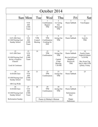 Sun Mon Tue Wed Thu Fri Sat
9:30
AM
LWR
Team
1
Confirmation
Begins!
7PM
2
1st Acting
Out
Rehearsal
7PM
3
Pastor Sabbath
4
Yom Kippur
5
8:45 AM Choir
10 AM Praising God
Sunday School
6
9:30
AM
LWR
Team
7
7 PM
Council
Meeting
8
7PM
Confirmation
Cooking for
INN
9
Acting Out
7PM
10
Pastor Sabbath
11
Lock In
7PM
12
8:45 AM Choir
10 AM Praising God
Invite a Friend to
Church!
Lock In Continues
13
9:30
AM
LWR
Team
14 15
7PM
Confirmation
16
Acting Out
7PM
Capital
Camp
Meeting
7:30 PM
17
Pastor Sabbath
Revival @Good
Shepherd
Roosevelt
7PM
18
Family Game
Night & Potluck
6:30 PM
Boy Scout Tag
Sale 8 AM-2 PM
@Holy Trinity
19
8:45AM Choir
10 AM Praising God
Sunday School
100 Crop Walk
20
9:30
AM
LWR
Team
21 22
7PM
Confirmation
23
Acting Out
7PM
24
Pastor Sabbath
25
26
8:45AM Choir
10 AM Praising God
Sunday School
Reformation Sunday
27
9:30
AM
LWR
Team
28 29
7PM
Confirmation
30
Acting Out
7PM
31
Pastor Sabbath
Reformation
Day!
Happy
Halloween
1
Pastor @ Bishop’s Retreat
October 2014
 