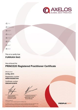 This is to certify that
Has achieved the
Effective from
Registration number
Certificate number
Printed on 26 May 2015
ITIL, PRINCE2, MSP, M_o_R, P3M3, P3O, MoP and MoV are registered trade marks of AXELOS Limited.
AXELOS, the AXELOS logo and the AXELOS swirl logo are trade marks of AXELOS Limited.
The terms governing the issue of this certificate and its validity can be confirmed via www.peoplecert.org.
Constantinos Kesentes
PEOPLECERT Group
General Manager
FURRUKH RAO
PRINCE2® Registered Practitioner Certificate
24 May 2015
9980016028007044
GR634010339FR
This certificate is valid for 5 calendar years from the Effective Date
Panorea Theleriti
PEOPLECERT Group
Certification Qualifier
 