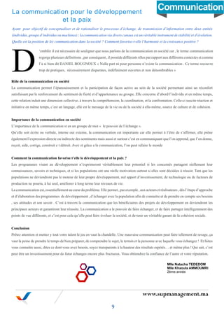 www.supmanagement.ma
Ayant pour objectif de conceptualiser et de rationaliser le processus d’échange, de transmission d’information entre deux entités
(individus, groupe d’individus ou machines) ; la communication via divers canaux est un véritable instrument de stabilité et d’évolution.
Quelle est la position de lez communication dans la société ? Comment favorise-t-elle l’harmonie et la croissance positive ?
‘emblée il est nécessaire de souligner que nous parlons de la communication en société car , le terme communication
regorge plusieurs définitions , par conséquent , il possède différents rôles par rapport aux différents contextes et comme
l’a si bien dit DANIEL BOUGNOUX « Nulle part ni pour personne n’existe la communication . Ce terme recouvre
trop de pratiques, nécessairement disparates, indéfiniment ouvertes et non dénombrables »
Rôle de la communication en société
La communication permet l’épanouissement et la participation de façon active au sein de la société permettant ainsi un réconfort
satisfaisant par le renforcement du sentiment de fierté et d’appartenance au groupe. Elle concerne d’abord l’individu et en même temps,
cette relation induit une dimension collective, à travers la compréhension, la coordination, et la confrontation. Celle-ci suscite réaction et
initiative en même temps, c’est un langage, elle est le message de la vie ou de la société à elle-même, source de culture et de cohésion.
Importance de la communication en société
L’importance de la communication st en un groupe de mot « le pouvoir de l’échange ».
Qu’elle soit écrite ou verbale, interne oui externe, la communication est importante car elle permet à l’être de s’affirmer, elle prône
également l’expression directe ou indirecte des sentiments mais aussi et surtout c’est en communiquant que l’on apprend, que l’on donne,
reçoit, aide, corrige, construit e t détruit. Avec et grâce a la communication, l’on peut refaire le monde
Comment la communication favorise t’elle le développement et la paix ?
Les programmes visant au développement n’exprimeront véritablement leur potentiel si les concernés partagent réellement leur
connaissances, savoirs et techniques, et si les populations ont une réelle motivation surtout si elles sont décidées à réussir. Tant que les
populations ne deviendront pas le moteur de leur propre développement, nul apport d’investissement, de technologie ou de facteurs de
production ne pourra, à lui seul, améliorer à long terme leur niveaux de vie.
La communication est, essentiellement au cœur du problème. Elle permet , par exemple , aux acteurs et réalisateurs , dès l’étape d’approche
et d’élaboration des programmes de développement , d’échanger avec la population afin de connaitre et de prendre en compte ses besoins
, ses attitudes et son savoir . C’est à travers la communication que les bénéficiaires des projets de développement en deviendront les
principaux acteurs et garantiront leur réussite. La communication a le pouvoir de faire échanger, et de faire partager intelligemment des
points de vue différents, et c’est pour cela qu’elle peut faire évoluer la société, et devenir un véritable garant de la cohésion sociale.
Conclusion
Prêtez attention et mettez y tout votre talent le jeu en vaut la chandelle. Une mauvaise communication peut faire tellement de ravage, ça
vaut la peine de prendre le temps de bien préparer, de comprendre le sujet, le terrain et la personne avec laquelle vous échangez ! Et faites
vous connaitre aussi, dites ce dont vous avez besoin, soyez transparents à la hauteur des résultats espérés… et même plus ! Qui sait, c’est
peut être un investissement pour de futur échanges encore plus fructueux. Vous obtiendrez la confiance de l’autre et votre réputation.
La communication pour le développement
et la paix
9
Mlle Natacha TEDEDOM
Mlle Khaoula AMMOUMRI
2ème année
D
Communication
 