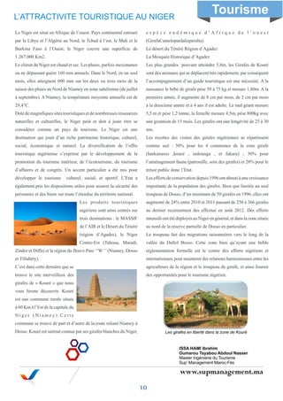 www.supmanagement.ma
Le Niger est situé en Afrique de l’ouest. Pays continental entouré
par la Libye et l’Algérie au Nord, le Tchad à l’est, le Mali et le
Burkina Faso à l’Ouest; le Niger couvre une superficie de
1.267.000 Km2.
Le climat du Niger est chaud et sec. Les pluies, parfois inexistantes
ou ne dépassant guère 160 mm annuels. Dans le Nord, en un seul
mois, elles atteignent 600 mm sur les deux ou trois mois de la
saison des pluies au Nord de Niamey en zone sahélienne (de juillet
à septembre). A Niamey, la température moyenne annuelle est de
29,4°C.
Dotédemagnifiquessitestouristiquesetdenombreusesressources
naturelles et culturelles, le Niger peut et doit à juste titre se
considérer comme un pays de tourisme. Le Niger est une
destination qui jouit d’un riche patrimoine historique, culturel,
social, économique et naturel. La diversification de l’offre
touristique nigérienne s’exprime par le développement de la
promotion du tourisme intérieur, de l’écotourisme, du tourisme
d’affaires et de congrès. Un accent particulier a été mis pour
développer le tourisme culturel, social, et sportif. L’Etat a
également pris les dispositions utiles pour assurer la sécurité des
personnes et des biens sur toute l’étendue du territoire national.
Les produits touristiques
nigériens sont ainsi centrés sur
trois destinations : le MASSIF
de l’AIR et le Désert du Ténéré
(région d’Agades), le Niger
Centre-Est (Tahoua, Maradi,
Zinder et Diffa) et la région du fleuve Parc ‘’W ‘’(Niamey, Dosso
et Tillabéry).
C’est dans cette dernière que se
trouve le site merveilleux des
girafes de « Kouré » que nous
vous ferons découvrir. Kouré
est une commune rurale située
à 60 Km à l’Est de la capitale du
N i g e r ( N i a m e y ) . C e t t e
commune se trouve de part et d’autre de la route reliant Niamey à
Dosso. Kouré est surtout connue par ses girafes blanches du Niger,
e s p è c e e n d é m i q u e d ’ A f r i q u e d e l ’ o u e s t
(GirafaCamelopardalisperalta).
Le désert du Ténéré Région d’Agadez
La Mosquée Historique d’Agadez
Les plus grandes pouvant atteindre 5,8m, les Girafes de Kouré
sont des animaux qui se déplacent très rapidement, par conséquent
l’accompagnement d’un guide touristique est une nécessité. A la
naissance le bébé de girafe pèse 50 à 75 kg et mesure 1,80m. A la
première année, il augmente de 8 cm par mois, de 2 cm par mois
à la deuxième année et à 4 ans il est adulte. Le mal géant mesure
5,5 m et pèse 1,2 tonne, la femelle mesure 4,5m, pèse 800kg avec
une gestation de 15 mois. Les girafes ont une longévité de 25 à 30
ans.
Les recettes des visites des girafes nigériennes se répartissent
comme suit : 50% pour les 4 communes de la zone girafe
(harkanasso ,kouré , indounga , et fakara) ; 30% pour
l’aménagement faune (patrouille, soin des girafes) et 20% pour le
trésor public donc l’Etat.
Leseffortsdeconservationdepuis1996ontaboutiàunecroissance
importante de la population des girafes. Bien que limitée au seul
troupeau de Dosso, d’un minimum de 50 girafes en 1996, elles ont
augmenté de 24% entre 2010 et 2011 passant de 250 à 366 girafes
au dernier recensement des effectué en août 2012. Des efforts
intensifsontétédéployésauNigerengénéral,etdanslazonesituée
au nord de la réserve partielle de Dosso en particulier.
Le troupeau fait des migrations saisonnières vers le long de la
vallée du Dallol Bosso. Cette zone bien qu’ayant une faible
réglementation formelle est le centre des efforts nigériens et
internationaux pour maintenir des relations harmonieuses entre les
agriculteurs de la région et le troupeau de girafe, et ainsi fournir
des opportunités pour le tourisme nigérien.
L’ATTRACTIVITE TOURISTIQUE AU NIGER
10
ISSA HAMI Ibrahim
Oumarou Tsyabou Abdoul Nasser
Master Ingénierie du Tourisme
Sup’ Management Maroc-Fès
Les girafes en liberté dans la zone de Kouré
Tourisme
 