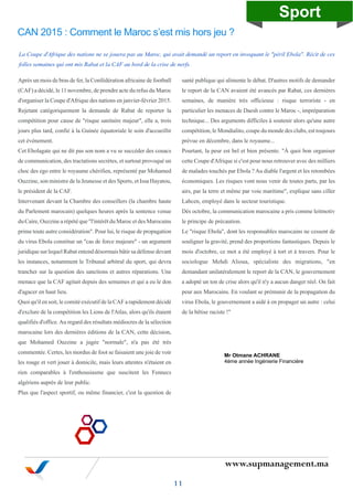 www.supmanagement.ma
La Coupe d'Afrique des nations ne se jouera pas au Maroc, qui avait demandé un report en invoquant le "péril Ebola". Récit de ces
folles semaines qui ont mis Rabat et la CAF au bord de la crise de nerfs.
Après un mois de bras de fer, la Confédération africaine de football
(CAF) a décidé, le 11 novembre, de prendre acte du refus du Maroc
d'organiser la Coupe d'Afrique des nations en janvier-février 2015.
Rejetant catégoriquement la demande de Rabat de reporter la
compétition pour cause de "risque sanitaire majeur", elle a, trois
jours plus tard, confié à la Guinée équatoriale le soin d'accueillir
cet événement.
Cet Ebolagate qui ne dit pas son nom a vu se succéder des couacs
de communication, des tractations secrètes, et surtout provoqué un
choc des ego entre le royaume chérifien, représenté par Mohamed
Ouzzine, son ministre de la Jeunesse et des Sports, et Issa Hayatou,
le président de la CAF.
Intervenant devant la Chambre des conseillers (la chambre haute
du Parlement marocain) quelques heures après la sentence venue
du Caire, Ouzzine a répété que "l'intérêt du Maroc et des Marocains
prime toute autre considération". Pour lui, le risque de propagation
du virus Ebola constitue un "cas de force majeure" - un argument
juridique sur lequel Rabat entend désormais bâtir sa défense devant
les instances, notamment le Tribunal arbitral du sport, qui devra
trancher sur la question des sanctions et autres réparations. Une
menace que la CAF agitait depuis des semaines et qui a eu le don
d'agacer en haut lieu.
Quoi qu'il en soit, le comité exécutif de la CAF a rapidement décidé
d'exclure de la compétition les Lions de l'Atlas, alors qu'ils étaient
qualifiés d'office.Au regard des résultats médiocres de la sélection
marocaine lors des dernières éditions de la CAN, cette décision,
que Mohamed Ouzzine a jugée "normale", n'a pas été très
commentée. Certes, les mordus de foot se faisaient une joie de voir
les rouge et vert jouer à domicile, mais leurs attentes n'étaient en
rien comparables à l'enthousiasme que suscitent les Fennecs
algériens auprès de leur public.
Plus que l'aspect sportif, ou même financier, c'est la question de
santé publique qui alimente le débat. D'autres motifs de demander
le report de la CAN avaient été avancés par Rabat, ces dernières
semaines, de manière très officieuse : risque terroriste - en
particulier les menaces de Daesh contre le Maroc -, impréparation
technique... Des arguments difficiles à soutenir alors qu'une autre
compétition, le Mondialito, coupe du monde des clubs, est toujours
prévue en décembre, dans le royaume...
Pourtant, la peur est bel et bien présente. "À quoi bon organiser
cette Coupe d'Afrique si c'est pour nous retrouver avec des milliers
de malades touchés par Ebola ? Au diable l'argent et les retombées
économiques. Les risques vont nous venir de toutes parts, par les
airs, par la terre et même par voie maritime", explique sans ciller
Lahcen, employé dans le secteur touristique.
Dès octobre, la communication marocaine a pris comme leitmotiv
le principe de précaution.
Le "risque Ebola", dont les responsables marocains ne cessent de
souligner la gravité, prend des proportions fantastiques. Depuis le
mois d'octobre, ce mot a été employé à tort et à travers. Pour le
sociologue Mehdi Alioua, spécialiste des migrations, "en
demandant unilatéralement le report de la CAN, le gouvernement
a adopté un ton de crise alors qu'il n'y a aucun danger réel. On fait
peur aux Marocains. En voulant se prémunir de la propagation du
virus Ebola, le gouvernement a aidé à en propager un autre : celui
de la bêtise raciste !"
CAN 2015 : Comment le Maroc s’est mis hors jeu ?
11
Sport
Mr Otmane ACHRANE
4ème année Ingénierie Financière
 