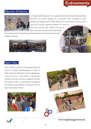 www.supmanagement.ma
Le Groupe Sup’Management Fès a organisé dans le cadre de la rentrée académique
2014/2015 une réunion dînatoire le 14 novembre 2014, regroupant le corps
professoral & administratif à l’Hôtel Barcelo Fès. Cette réunion avait pour but de
discuter de nouvelles approches relatives à la mise en
place d’un outil de veille collectif ainsi que les
lignes directrices du projet éducatif du Groupe
et la restructuration du corps professoral et administratif conformément à la nouvelle
stratégie du Groupe.
Ainsi, et dans le cadre des activités parascolaires de
l’école, le Groupe Sup’Management a assuré la
20ème édition de l’Open Day à la ferme pédagogique
« annexe Tae Fine ». Cette journée a regroupé une
multitude d’activités et de jeux compétitifs. De plus,
cette dernière reflète un outil efficace d’intégration
des étudiants ayant différentes nationalités. Voici un
aperçu de quelques activités :
Réunion Dînatoire
Open Day
2
Evénements
 