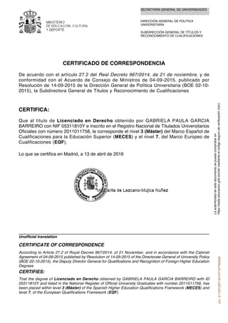 SECRETARÍA GENERAL DE UNIVERSIDADES
DIRECCIÓN GENERAL DE POLÍTICA
UNIVERSITARIA
SUBDIRECCIÓN GENERAL DE TÍTULOS Y
RECONOCIMIENTO DE CUALIFICACIONES
CERTIFICADO DE CORRESPONDENCIA
De acuerdo con el artículo 27.2 del Real Decreto 967/2014, de 21 de noviembre, y de
conformidad con el Acuerdo de Consejo de Ministros de 04-09-2015, publicado por
Resolución de 14-09-2015 de la Dirección General de Política Universitaria (BOE 02-10-
2015), la Subdirectora General de Títulos y Reconocimiento de Cualificaciones
CERTIFICA:
Que al título de Licenciado en Derecho obtenido por GABRIELA PAULA GARCIA
BARREIRO con NIF 05311810Y e inscrito en el Registro Nacional de Titulados Universitarios
Oficiales con número 2011011758, le corresponde el nivel 3 (Máster) del Marco Español de
Cualificaciones para la Educación Superior (MECES) y el nivel 7, del Marco Europeo de
Cualificaciones (EQF).
Lo que se certifica en Madrid, a 13 de abril de 2016
That the degree of Licenciado en Derecho obtained by GABRIELA PAULA GARCIA BARREIRO with ID
05311810Y and listed in the National Register of Official University Graduates with number 2011011758, has
been placed within level 3 (Máster) of the Spanish Higher Education Qualifications Framework (MECES) and
level 7, of the European Qualifications Framework (EQF).
CERTIFIES:
According to Article 27.2 of Royal Decree 967/2014, of 21 November, and in accordance with the Cabinet
Agreement of 04-09-2015 published by Resolution of 14-09-2015 of the Directorate General of University Policy
(BOE 02-10-2015), the Deputy Director General for Qualifications and Recognition of Foreign Higher Education
Degrees
CERTIFICATE OF CORRESPONDENCE
Unofficial translation
Laautenticidaddeestedocumentosepuedecomprobaren
https://sede.educacion.gob.es/cid/medianteelcódigosegurodeverificación(csv).csv:211207287134107197760028
 