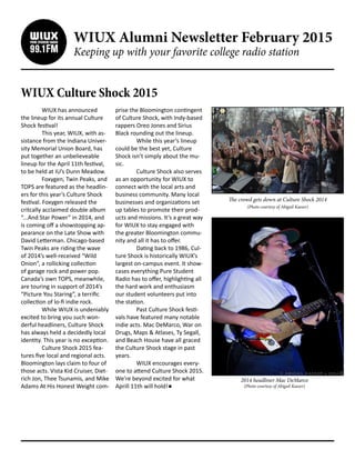 WIUX Alumni Newsletter February 2015
Keeping up with your favorite college radio station
WIUX Culture Shock 2015
	 WIUX has announced
the lineup for its annual Culture
Shock festival!
	 This year, WIUX, with as-
sistance from the Indiana Univer-
sity Memorial Union Board, has
put together an unbelieveable
lineup for the April 11th festival,
to be held at IU’s Dunn Meadow.
	 Foxygen, Twin Peaks, and
TOPS are featured as the headlin-
ers for this year’s Culture Shock
festival. Foxygen released the
critcally acclaimed double album
“...And Star Power” in 2014, and
is coming off a showstopping ap-
pearance on the Late Show with
David Letterman. Chicago-based
Twin Peaks are riding the wave
of 2014’s well-received “Wild
Onion”, a rollicking collection
of garage rock and power pop.
Canada’s own TOPS, meanwhile,
are touring in support of 2014’s
“Picture You Staring”, a terrific
collection of lo-fi indie rock.
	 While WIUX is undeniably
excited to bring you such won-
derful headliners, Culture Shock
has always held a decidedly local
identity. This year is no exception.
	 Culture Shock 2015 fea-
tures five local and regional acts.
Bloomington lays claim to four of
those acts. Vista Kid Cruiser, Diet-
rich Jon, Thee Tsunamis, and Mike
Adams At His Honest Weight com-
prise the Bloomington contingent
of Culture Shock, with Indy-based
rappers Oreo Jones and Sirius
Black rounding out the lineup.
	 While this year’s lineup
could be the best yet, Culture
Shock isn’t simply about the mu-
sic.
	 Culture Shock also serves
as an opportunity for WIUX to
connect with the local arts and
business community. Many local
businesses and organizations set
up tables to promote their prod-
ucts and missions. It’s a great way
for WIUX to stay engaged with
the greater Bloomington commu-
nity and all it has to offer.
	 Dating back to 1986, Cul-
ture Shock is historically WIUX’s
largest on-campus event. It show-
cases everything Pure Student
Radio has to offer, highlighting all
the hard work and enthusiasm
our student volunteers put into
the station.
	 Past Culture Shock festi-
vals have featured many notable
indie acts. Mac DeMarco, War on
Drugs, Maps & Atlases, Ty Segall,
and Beach House have all graced
the Culture Shock stage in past
years.
	 WIUX encourages every-
one to attend Culture Shock 2015.
We’re beyond excited for what
Aprill 11th will hold!
The crowd gets down at Culture Shock 2014
(Photo courtesy of Abigail Kaeser)
2014 headliner Mac DeMarco
(Photo courtesy of Abigail Kaeser)
 