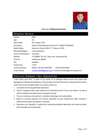 Resume of Muhammad Ihsan
PERSON AL DE TAILS
Gender : Male
Age : 39
Date of Birth : 09th
October 1975
Occupation : Section Head Business Control of PT. SMART REFINERY
Marital Status : Married to Erviani (DOB: 11th
February 1978)
Nationality/Religion : Indonesian/Islam
Country of Residence : Indonesia
Address : PT.SMART Tbk. Ds. Tarjun Kec. Lelumpang Hilir
Province : Kalimantan Selatan
City : Kotabaru
Postal Code : 72161
Contact Numbers : Mobile: +62 081375537059 ; +62 081375537058
Email Address : imuhammad76@yahoo.co.id / muhammad.ihsan@sinarmas-agri.com
EXECU TIVE SU MMARY / SELF DESCRIP TION
I have spent more than 12 years of my career as an bilingual Internal Audit and Control Risk
Management Professional experience in Pulp & Paper and Palm Oil Product. Having said all of those I
reckon that my key strengths based on my track records are:
1. Successful and strong leadership experience.
2. Proven managerial skills, great national and international point of view and network, as well as
able to implement the latest proven managerial concept.
3. Focus on continuous improvement, competitive advantage, and sustainability.
4. Mature in personal approach and thinking supported by good interpersonal skills including in
public communication and speech at all levels.
5. Experience and capability in building and maintaining strategic relationship with external parties,
both nationally and internationally
Page 1 of 5
 