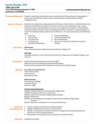 Sarah Morales, PTA
(909) 556-5784
1713 Mill Springs Common # 109
Livermore, CA 94550
sarahmorales1011@gmail.com
Professional Statement Energetic, hardworking, collaborative, patient centered Physical Therapy Assistant helping patients
achieve optimal health with a wide variety of clinical experience seeking employment with a
rehabilitation team.
Experience Summary Assisted in the establishment and development of the Spine and Joint Institute in Redlands Community
Hospital. Provide effective and efficient treatments resulting in decreased length of stay. Strong
leadership in daily rounds with physicians, nurses, case management and patients. Provide feedback
and recommendations for plan of care and discharge disposition. Participate in a targeted program to
streamline hospital operations, performance and efficiency. Seven years of experience in the following
areas:
 Acute Care
 Intensive Care
 Transitional Care
 Orthopedic Care
 Outpatient Rehabilitation
 Cardiac Rehabilitation
 Pulmonary Rehabilitation
 Neuro Rehabilitation
 Spine and Joint Institute at Redlands Community
Hospital
Work History 2007-Present
Physical Therapy Assistant, Redlands Community Hospital, Redlands, CA
2000-2006
Lead Medical Assistant, Loma Linda University Health Care- Department of Orthopedic Surgery, Loma
Linda, CA
Qualifications California Physical Therapy Assistant License # AT8631
APTA Clinical Instructor Education and Credentialing Program
American Heart Association BLS for Healthcare Providers (CPR and AED) Program
Education A.S., Physical Therapy Assistant
Loma Linda University
Loma Linda, CA
September 28, 2007
Medical Assistant
Concorde Career Colleges
San Bernardino, CA
December , 2000
Current Continuing Education
10/2014: Lumbar Disk Disease, Herniation & Disc Degeneration
10/2014: Strategies for Excellence in Stroke Care
09/2014: Lower Extremity & Spine Applied Surgical Anatomy
09/2014: CPR Renewal
04/2014: Current Management Strategies for Neuromuscular and Neurodegenerative
Disorders
01/2014: Advances in Orthopedic Care: It’s not just broken bones.
Professional
Accomplishments
 11/2014: Employee of the Month for Physical Medicine
 03/2012: ‘BRAVO’ Award for Spine and Joint Institute
 05/2007: Faculty Award. Loma Linda University. In recognition of outstanding promise and
potential as a Physical Therapy Assistant.
 Written letters and recognition cards from patients and family members
References Available upon request
 