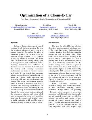 1
Optimization of a Chem-E-Car
New Jersey Governor’s School of Engineering and Technology 2014
Michael Amoako David Fan Wendy Ide
michael.amoako2015@gmail.com fanjiatian@gmail.com wenfen10@gmail.com
Teaneck High School Montgomery High School High Technology HS
Nina Lin Marcus Loo
missninalin@gmail.com slayer71432@gmail.com
Lenape High School Park Ridge High School
Abstract
In light of the recent movement towards
reducing fossil fuel consumption, the need
for a suitable alternative energy source is
greater than ever. To explore the utility of
household products as unconventional yet
efficient energy sources, a car powered
entirely by chemical reactions was built.
Fuel cell batteries of varying salinity, pH,
and designs were built and tested while a
stopping mechanism was calibrated. A
shoebox-sized car was then built with both
the battery and stopping mechanism
implemented and tested at various distances
and loads. It was found that increasing
salinity increased battery current but did not
affect the voltage, while increasing and
decreasing pH both increased current and
voltage. The iodine clock reaction was also
found to follow a first-order law, with a
reaction time linearly proportional to the
concentration of iodine. Ultimately, the car
was able to stop at each intended distance
through the iodine clock reaction. Although
the aluminum batteries and iodine clock
were implemented to power only a shoebox
sized car, the scale-up of similar, widely
available materials could possibly mean a
future of globally accessible transportation.
.
Introduction
The need for affordable and efficient
alternative energy sources is a defining issue
of the twenty-first century that is receiving
growing attention from both the scientific
community and the public alike. While
hydrocarbons have driven a majority of the
world’s energy consumption for over a
century, such sources are both unsustainable
and environmentally detrimental. If the
world’s energy needs continue to grow at
their current rate, fossil fuel reserves are
estimated to deplete by 2052, followed by
natural gas by 2060 and coal by 2088.1
The
consequences of using these energy sources
to the end will be unprecedented, both for
the environment and the global economy.
Thus, it is clear that the world needs to find
a feasible alternative.
While substantial advances in
alternative energy have recently been made
in the automobile industry, current
alternative energy sources for powering
vehicles are either expensive or not widely
accessible to all. Ethanol fuels, for example,
are not practical because they provide low
mileage per gallon and require a large
amount of organic material and land to
produce, land that is increasingly difficult to
provide.2
Currently, hydrogen fuel cars are
very expensive and often require high
 