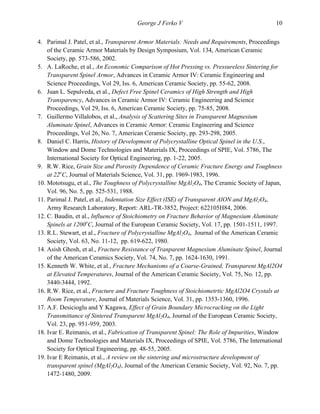   George J Ferko V 10
4. Parimal J. Patel, et al., Transparent Armor Materials: Needs and Requirements, Proceedings
of the Ceramic Armor Materials by Design Symposium, Vol. 134, American Ceramic
Society, pp. 573-586, 2002.
5. A. LaRoche, et al., An Economic Comparison of Hot Pressing vs. Pressureless Sintering for
Transparent Spinel Armor, Advances in Ceramic Armor IV: Ceramic Engineering and
Science Proceedings, Vol 29, Iss. 6, American Ceramic Society, pp. 55-62, 2008.
6. Juan L. Sepulveda, et al., Defect Free Spinel Ceramics of High Strength and High
Transparency, Advances in Ceramic Armor IV: Ceramic Engineering and Science
Proceedings, Vol 29, Iss. 6, American Ceramic Society, pp. 75-85, 2008.
7. Guillermo Villalobos, et al., Analysis of Scattering Sites in Transparent Magnesium
Aluminate Spinel, Advances in Ceramic Armor: Ceramic Engineering and Science
Proceedings, Vol 26, No. 7, American Ceramic Society, pp. 293-298, 2005.
8. Daniel C. Harris, History of Development of Polycrystalline Optical Spinel in the U.S.,
Window and Dome Technologies and Materials IX, Proceedings of SPIE, Vol. 5786, The
International Society for Optical Engineering, pp. 1-22, 2005.
9. R.W. Rice, Grain Size and Porosity Dependence of Ceramic Fracture Energy and Toughness
at 22o
C, Journal of Materials Science, Vol. 31, pp. 1969-1983, 1996.
10. Mototsugu, et al., The Toughness of Polycrystalline MgAl2O4, The Ceramic Society of Japan,
Vol. 96, No. 5, pp. 525-531, 1988.
11. Parimal J. Patel, et al., Indentation Size Effect (ISE) of Transparent AlON and MgAl2O4,
Army Research Laboratory, Report: ARL-TR-3852, Project: 622105H84, 2006.
12. C. Baudin, et al., Influence of Stoichiometry on Fracture Behavior of Magnesium Aluminate
Spinels at 1200o
C, Journal of the European Ceramic Society, Vol. 17, pp. 1501-1511, 1997.
13. R.L. Stewart, et al., Fracture of Polycrystalline MgAl2O4, Journal of the American Ceramic
Society, Vol. 63, No. 11-12, pp. 619-622, 1980.
14. Asish Ghosh, et al., Fracture Resistance of Tranparent Magnesium Aluminate Spinel, Journal
of the American Ceramics Society, Vol. 74, No. 7, pp. 1624-1630, 1991.
15. Kenneth W. White, et al., Fracture Mechanisms of a Coarse-Grained, Transparent MgAl2O4
at Elevated Temperatures, Journal of the American Ceramic Society, Vol. 75, No. 12, pp.
3440-3444, 1992.
16. R.W. Rice, et al., Fracture and Fracture Toughness of Stoichiometrtic MgAl2O4 Crystals at
Room Temperature, Journal of Materials Science, Vol. 31, pp. 1353-1360, 1996.
17. A.F. Desicioglu and Y Kagawa, Effect of Grain Boundary Microcracking on the Light
Transmittance of Sintered Transparent MgAl2O4, Journal of the European Ceramic Society,
Vol. 23, pp. 951-959, 2003.
18. Ivar E. Reimanis, et al., Fabrication of Transparent Spinel: The Role of Impurities, Window
and Dome Technologies and Materials IX, Proceedings of SPIE, Vol. 5786, The International
Society for Optical Engineering, pp. 48-55, 2005.
19. Ivar E Reimanis, et al., A review on the sintering and microstructure development of
transparent spinel (MgAl2O4), Journal of the American Ceramic Society, Vol. 92, No. 7, pp.
1472-1480, 2009.
 