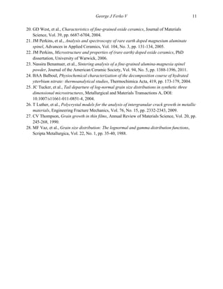   George J Ferko V 11
20. GD West, et al., Characteristics of fine-grained oxide ceramics, Journal of Materials
Science, Vol. 39, pp. 6687-6704, 2004.
21. JM Perkins, et al., Analysis and spectroscopy of rare earth doped magnesium aluminate
spinel, Advances in Applied Ceramics, Vol. 104, No. 3, pp. 131-134, 2005.
22. JM Perkins, Microstructure and properties of (rare earth) doped oxide ceramics, PhD
dissertation, University of Warwick, 2006.
23. Nassira Benamuer, et al., Sintering analysis of a fine-grained alumina-magnesia spinel
powder, Journal of the American Ceramic Society, Vol. 94, No. 5, pp. 1388-1396, 2011.
24. BAA Balboul, Physiochemical characterization of the decomposition course of hydrated
ytterbium nitrate: thermoanalytical studies, Thermochimica Acta, 419, pp. 173-179, 2004.
25. JC Tucker, et al., Tail departure of log-normal grain size distributions in synthetic three
dimensional microstructures, Metallurgical and Materials Transactions A, DOI:
10.1007/s11661-011-0851-4, 2004.
26. T Luther, et al., Polycrystal models for the analysis of intergranular crack growth in metallic
materials, Engineering Fracture Mechanics, Vol. 76, No. 15, pp. 2332-2343, 2009.
27. CV Thompson, Grain growth in thin films, Annual Review of Materials Science, Vol. 20, pp.
245-268, 1990.
28. MF Vaz, et al., Grain size distribution: The lognormal and gamma distribution functions,
Scripta Metallurgica, Vol. 22, No. 1, pp. 35-40, 1988.
 