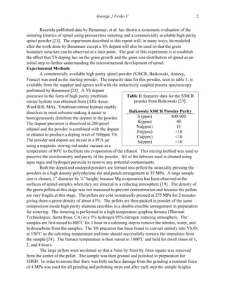   George J Ferko V 2
Recently published data by Benamuer, et al. has shown a systematic evaluation of the
sintering kinetics of spinel using pressureless sintering and a commercially available high purity
spinel powder [23]. The experiment described in this report will, in many ways, be modeled
after the work done by Benamuer except a Yb dopant will also be used so that the grain
boundary structure can be observed at a later point. The goal of this experiment is to establish
the effect that Yb doping has on the grain growth and the grain size distribution of spinel as an
initial step to further understanding the microstructural development of spinel.
Experimental Methods
A commercially available high purity spinel powder (S30CR, Baikowski, Annecy,
France) was used as the starting powder. The impurity data for this powder, seen in table 1, is
available from the supplier and agrees well with the inductively coupled plasma spectroscopy
performed by Benamuer [23]. A Yb dopant
precursor in the form of high purity ytterbium
nitrate hydrate was obtained from (Alfa Aesar,
Ward Hill, MA). Ytterbium nitrate hydrate readily
dissolves in most solvents making it easier to
homogeneously distribute the dopant in the powder.
The dopant precursor is dissolved in 200 proof
ethanol and the powder is combined with the dopant
in ethanol to produce a doping level of 500ppm Yb.
The powder and dopant are mixed in a PFA jar
using a magnetic stirring rod under vacuum at a
temperature of 80o
C to facilitate the evaporation of the ethanol. This mixing method was used to
preserve the stoichiometry and purity of the powder. All of the labware used is cleaned using
aqua regia and hydrogen peroxide to remove any potential contaminants.
Both the doped and undoped powders are formed into pellets by uniaxially pressing the
powders in a high density polyethylene die and punch arrangement at 35 MPa. A large sample
size is chosen, 1” diameter by ¾” height, because Mg evaporation has been observed at the
surfaces of spinel samples when they are sintered in a reducing atmosphere [19]. The density of
the green pellets at this stage was not measured to prevent contamination and because the pellets
are very fragile at this stage. The pellets are cold isostatically pressed at 275 MPa for 2 minutes
giving them a green density of about 45%. The pellets are then packed in powder of the same
composition inside high purity alumina crucibles in a double crucible arrangement in preparation
for sintering. The sintering is performed in a high temperature graphite furnace (Thermal
Technologies, Santa Rosa, CA) in a 5% hydrogen 95% nitrogen reducing atmosphere. The
samples are first raised to 800o
C for 1 hour in a calcining step to remove the nitrates, water, and
hydrocarbons from the samples. The Yb precursor has been found to convert entirely into Yb2O3
at 550o
C so the calcining temperature and time should successfully remove the impurities from
the sample [24]. The furnace temperature is then raised to 1800o
C and held for dwell times of 1,
2, and 4 hours.
The large pellets were sectioned so that a 5mm by 5mm by 5mm square was removed
from the center of the pellet. The sample was then ground and polished in preparation for
EBSD. In order to ensure that there was little surface damage from the grinding a minimal force
of 4 MPa was used for all grinding and polishing steps and after each step the sample heights
Table 1: Impurity data for the S30CR
powder from Baikowski [23].
Baikowski S30CR Powder Purity
S (ppm) 800-900
K(ppm) 40
Na(ppm) 11
Fe(ppm) <10
Ca(ppm) <10
Si(ppm) <10
	
  
 