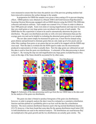   George J Ferko V 3
were measured to ensure that four times the particle size of the previous grinding medium had
been removed to minimize the surface damage in the sample.
In preparation for EBSD the samples were given a 4nm coating of Ir to prevent charging
effects. EBSD patterns were obtained in a Hitachi 4300 Cold Field Emission High Resolution
Scanning Electron Microscope equipped with an EBSD detector using the EDAX TSL/OIM data
collection and analysis software. Each sample was scanned 10 to 15 times in order to obtain at
least 1000 grains per sample. Scans were done at varying magnifications and step sizes to ensure
that very small grains or very large grains were not absent in the scans of each sample. The
EBSD data for this experiment is meant to be used to automatically determine the grain size
distribution. The grain size distribution provides us with a lot more information than just the
average grain size and can be helpful in evaluating the abnormal grain growth in our samples.
The raw data cannot simply be measured for grain size, it must first be cleaned using
grain dilation and partitioned to eliminate grains that are only made up of a few pixels and are
either false readings from pores or are grains that are too small to be mapped with the EBSD step
sizes used. Then the data is overlaid onto the SEM signal to make sure the microstructure
produced is representative of what is actually there. Next the edge grains are subtracted out and
this data is used to form the grain size distributions. A schematic of the data processing is shown
in figure 1. By varying the step size and magnification any large grains excluded because they
were on the edge of the frame should be accounted for by other scans.
	
  
Figure 1: Schematic of the data processing used to go from the raw EBSD data to the data used
for the analysis of the grain size distribution.
The grain size data is binned to produce histograms of the grain size distributions;
however, in order to properly analyze the data it must be evaluated as a cumulative distribution
function and then plotted on a probability plot to see how well the data fits a distribution
function. The most common distribution function used is the log-normal distribution function
[25-27]; however, it has been found that some data fits the gamma distribution much better [28]
so both distributions are used in the statistical analysis. The distributions are used because they
are multiplicative like grain growth and the two distributions are actually quite similar. The
 