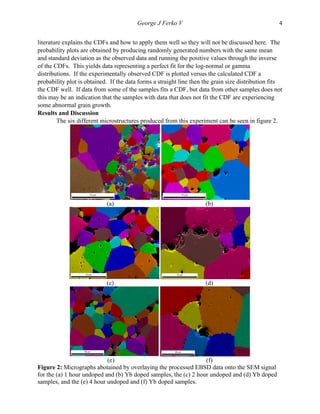   George J Ferko V 4
literature explains the CDFs and how to apply them well so they will not be discussed here. The
probability plots are obtained by producing randomly generated numbers with the same mean
and standard deviation as the observed data and running the positive values through the inverse
of the CDFs. This yields data representing a perfect fit for the log-normal or gamma
distributions. If the experimentally observed CDF is plotted versus the calculated CDF a
probability plot is obtained. If the data forms a straight line then the grain size distribution fits
the CDF well. If data from some of the samples fits a CDF, but data from other samples does not
this may be an indication that the samples with data that does not fit the CDF are experiencing
some abnormal grain growth.
Results and Discussion
The six different microstructures produced from this experiment can be seen in figure 2.
(a) (b)
	
   	
  
(c) (d)
(e) (f)
Figure 2: Micrographs abotained by overlaying the processed EBSD data onto the SEM signal
for the (a) 1 hour undoped and (b) Yb doped samples, the (c) 2 hour undoped and (d) Yb doped
samples, and the (e) 4 hour undoped and (f) Yb doped samples.
 