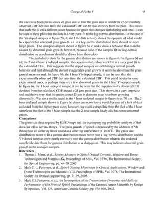   George J Ferko V 9
the axes have been put in scales of grain size so that the grain size at which the experimentally
observed CDF deviates from the calculated CDF can be read directly from the plot. This means
that each plot is on a different scale because the grain size changes with doping and time. It can
be seen in these plots that the data is a very poor fit to the log-normal distribution. In the case of
the Yb-doped samples in figure 5b, d, and f the data actually shows the opposite of what would
be expected for abnormal grain growth, i.e. in a log-normal distribution there should be more
large grains. The undoped samples shown in figure 5a, c, and e show a behavior that could be
caused by abnormal grain growth; however, because none of the samples fit the log-normal
distribution no conclusions should be drawn from these plots.
The probability plots for the gamma distribution are shown in figure 6. In figures 6d and
6f, the 2 and 4 hour Yb-doped samples, the experimentally observed CDF is a very good fit to
the calculated CDF. This suggests that the doped samples are exhibiting a normal growth
behavior and that although the dopant exaggerates grain growth it seems to also make the grain
growth more normal. In figure 6b, the 1 hour Yb-doped sample, it can be seen that the
experimentally observed CDF deviates from the calculated CDF. This could be due to some
experimental error, or perhaps there are a few abnormal grains in the 1 hour Yb-doped sample.
In figure 6a, the 1 hour undoped sample, it can be seen that the experimentally observed CDF
deviates from the calculated CDF around a 25 µm grain size. This shows, in a very imprecise
and qualitative way, that the grains above 25 µm in diameter may have been growing
abnormally. We see a similar trend in the 4 hour undoped sample in figure 6e at 70 µm. The 2
hour undoped sample shown in figure 6c shows an inconclusive result because of a lack of data
collected from the higher grain sizes; however, we could extrapolate from the plot of the 1 hour
sample an the plot of the 4 hour sample that the 2 hour sample likely also has some abnormal
grains.
Conclusions
The grain size data acquired by EBSD maps and the accompanying probability analysis of that
data can tell us several things. The grain growth of spinel is increased by the addition of Yb
throughout all sintering times tested at a sintering temperature of 1800o
C. The grain size
distributions seem to fit a gamma distribution much better than a log-normal distribution and the
Yb-doped samples grow nearly normally with the gamma distribution whereas the undoped
samples deviate from the gamma distribution at a sharp point. This may indicate abnormal grain
growth in the undoped samples.
References
1. Thomas J. Mroz, et al., Recent Advances in Spinel Optical Ceramic, Window and Dome
Technologies and Materials IX, Proceedings of SPIE, Vol. 5786, The International Society
for Optical Engineering, pp. 64-70, 2005.
2. Mark C. L. Patterson, et al., Spinel Gaining Momentum in Optical Applications, Window and
Dome Technologies and Materials VIII, Proceedings of SPIE, Vol. 5078, The International
Society for Optical Engineering, pp. 71-79, 2003.
3. Mark C.L.Patterson, et al., An Investigation of the Transmission Properties and Ballistic
Performance of Hot Pressed Spinel, Proceedings of the Ceramic Armor Materials by Design
Symposium, Vol. 134, American Ceramic Society, pp. 595-608, 2002.
 