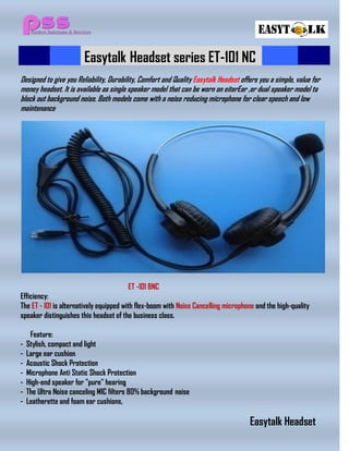 Easytalk Headset series ET-101 NC
Designed to give you Reliability, Durability, Comfort and Quality Easytalk Headset offers you a simple, value for
money headset. It is available as single speaker model that can be worn on eiterEar ,or dual speaker model to
block out background noise. Both models come with a noise reducing microphone for clear speech and low
maintenance
ET -101 BNC
Efficiency:
The ET - 101 is alternatively equipped with flex-boom with Noise Cancelling microphone and the high-quality
speaker distinguishes this headset of the business class.
Feature:
- Stylish, compact and light
- Large ear cushion
- Acoustic Shock Protection
- Microphone Anti Static Shock Protection
- High-end speaker for "pure" hearing
- The Ultra Noise canceling MIC filters 80% background noise
- Leatherette and foam ear cushions,
Easytalk Headset
 