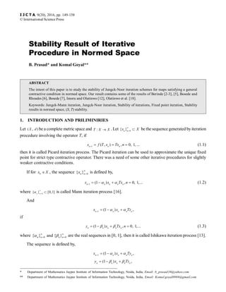 * Department of Mathematics Jaypee Institute of Information Technology, Noida, India, Email: b_prasad10@yahoo.com
** Department of Mathematics Jaypee Institute of Information Technology, Noida, India, Email: Komal.goyal0988@gmail.com
Stability Result of Iterative
Procedure in Normed Space
B. Prasad* and Komal Goyal**
ABSTRACT
The intent of this paper is to study the stability of Jungck-Noor iteration schemes for maps satisfying a general
contractive condition in normed space. Our result contains some of the results of Berinde [2-3], [5], Bosede and
Rhoades [6], Bosede [7], Imoru and Olatinwo [12], Olatinwo et al. [18].
Keywords: Jungck-Mann iteration, Jungck-Noor iteration, Stability of iterations, Fixed point iteration, Stability
results in normed space, (S, T) stability.
1. INTRODUCTION AND PRILIMINIRIES
Let ( , )X d be a complete metric space and :T X X� . Let 0
{ }n n
x X�
�
� be the sequence generated by iteration
procedure involving the operator T, if
1
( , ) , 0, 1,n n n
x f T x Tx n�
� � � ... (1.1)
then it is called Picard iteration process. The Picard iteration can be used to approximate the unique fixed
point for strict type contractive operator. There was a need of some other iterative procedures for slightly
weaker contractive conditions.
If for 0
x X� , the sequence 0{ }n nx �
� is defined by,,
1
(1 ) , 0, 1,...n n n n n
x x Tx n�
� � � �� � (1.2)
where 0
{ } [0,1]n n
�
�
�� is called Mann iteration process [16].
And
1
(1 ) ,n n n n n
x x Tz�
� � �� �
if
(1 ) , 0, 1,...n n n n n
z x Tx n� � � �� � (1.3)
where 0 0{ } and { }n n n n
� �
� �� � are the real sequences in [0, 1], then it is called Ishikawa iteration process [13].
The sequence is defined by,
1
(1 ) ,n n n n n
x x Ty�
� � �� �
(1 ) ,n n n n n
y x Tz� � �� �
I J C T A, 9(20), 2016, pp. 149-158
© International Science Press
 