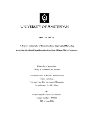 1
MASTER THESIS
A Journey on the value of Promotional and Experiential Marketing
regarding Intention of Sport Participation within different Market Segments.
University of Amsterdam
Faculty of Economics and Business
Master of Science in Business Administration
Track: Marketing
First supervisor: Drs. Ing. Antoon Meulemans
Second reader: Drs. FR. Slisser
By:
Student: Brenda Hernández Fernández
Student number: 11086106
24th of June, 2016
 