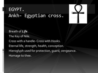 Breath of Life.
The Key of Nile.
Cross with a handle- Cross with Hooks.
Eternal life, strength, health, conception.
Hieroglyph used for protection, guard, vengeance.
Homage to thee.
EGYPT.
Ankh- Egyptian cross.
 