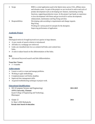  Scope RMS is a retail application used in the Sprint stores across USA, affiliate stores
and telesales stores. As part of this project we are involved in end to end cycle of
product development such as developing new features, maintaining existing
functions, supporting production issues. In this project I got hands on experience
in Java development with Struts and got involved in various development,
enhancement, maintenance and bug fixing activities.
 Responsibilities Developing code according to requirements and change requests.
Bug fixing.
Working for various proof of concepts for the disruptors.
Improving performance of application
Academic Project
Title
Ontological retrieval of tough keyword over queries in large datasets.
 A new mode of search criteria is introduced.
 All links in a webpage are retrieved.
 Links are classified into two as content full links and content less
links.
 A ratio is taken based on the differentiation of the links.
Role
 Advanced keyword search and link differentiation.
Team Size/ Tenure
 3 / 4 months
Achievements
 Learnt to work in a team and manage problems.
 Working in agile methodology.
 Completed project well before deadline.
 Improved time management skills.
 Acquired troubleshooting technique in project work.
Educational Qualifications
 B.E (Computer Science and Engineering) 2011-2015
ANNA University, Chennai
Jayam College of Engineering and Technology,
Dharmapuri
 Grade 12 2011
St. Mary’s HSS Mullankolly
Kerala state board of education
 