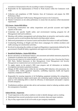 evacuation of all personnel at the site according to nature of emergency.
 Responsible for the implementation of Permit to Work System within the Contractors work
scope.
 Collection and compilation of HSE Statistics from all Contractors and prepare the HSE
Performance Sheet.
 Develop and implement Traffic/Journey Management System in for Contractors.
 Monitor Contractors on site safety performance to ensure that site practices reflect documented
requirements
ETA Ascon – Senior HSE Officer
 Conducting construction site safety inspections and provide accurate and legible
reports on the same.
 Undertake site specific health safety and environment training program for all
Management staff and workforce.
 Meeting with entities management and advising them on proactive and reactive safety
measures and to avoid incidents that lead to develop safety culture.
 Delivered presentation on Lessons Learnt and Incident Prevention to staff and Entities.
 Conducting Working at Height and Heat stress campaigns for entities (workers and
staff) carrying out construction activities.
 Involved in educating the entities on Legal and Regulatory requirements defined by the
government's Health & Safety regulations and approved codes of practice.
 Brookfield Multiplex – Senior HSE Officer
 Review and advice on Job Hazard Analysis, risk assessment and method statements prepared by
Contractors to minimize risk to site personnel
 Reviewing and Approval of entities health and safety and security plans. Ensuring that Project
HSE Plans, Method Statements & Risk Management, Crisis Management and Security
Management are implemented and communicated to workers.
 To supply reports on the project’s HSE issue progress and all information on incidents,
investigations and analysis generated on project.
 Manage all HSE related matters within the site including HSE Induction, risk assessments, fire
evacuation drills, mobile equipment inspection, scaffolding inspection, health and hygiene
inspection, compliance of PPEs etc.
 Responsible for ensuring inspection of all firefighting equipment including fire extinguishers,
smoke & Heat detectors, digital control panel, also conducting regular training on operating the
panel as well conducting drills to check the efficiency of alarms/panels and people’s response
towards emergency.
 Troubleshoots problems and provides advice and assistance aimed at reducing accidents and/or
the consequences of accidents.
Indian Oil Ltd. – Supervisor
 Visual inspections on the surface condition in order to identify damages such as cracking.
 Maintained time record, production record, inventory data and repair statistics.
 Day to Day supervision of all civil works as per company standards.
 