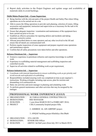  Report daily activities to the Project Engineer and update usage and availability of
materials daily to avoid backlogs.
Delhi Metro Project Ltd. – Crane Supervisor
 Being familiar with the relevant parts of the project Health and Safety Plan where lifting
operations are to be carried out on a site
 Able to assess the lifting operations to provide such planning, selection of cranes, lifting
accessories and equipment, instruction and supervision as is necessary for the task to be
undertaken safely.
 Ensure that adequate inspection / examination and maintenance of the equipment have
been carried out prior to its use.
 Establish an effective procedure for reporting defects and incidents and taking
necessary corrective action.
 Allocate prescribed duties to crane operators and any other involved in the lift and
ensure that all details are communicated well.
 Perform regular inspections of crane equipment and prepare required crane operations
and maintenance reports.
 Confirm that all safety precautions were taken before and after operations.
Reliance Petroleum Ltd. - Supervisor
 Extensive experience in petroleum refineries and expertise knowledge in scaffold
work.
 Experience in scaffolding material management and scaffolding inspection and
controlled records.
 Supervise all activities related to scaffolding work as per requirement
Reliance Industries Ltd. - Supervisor
 Coordinate with internal departments to ensure scaffolding work as per priority and
avoid rework and replication of scaffolding.
 Responsibilities included ensuring work was completed on time as per engineer’s
instructions. Working at heights including rope access, plan for erection and
dismantling civil construction etc.
 Daily site activities and assist manager in planning and scheduling work.
 To perform general maintenance and other activities that may be assigned by the
manager.
PROFESSIONAL WORK EXPERIENCE (GULF)
 ORGANIZATION : AL FARAA GENERAL CONTRACTING CO.
 DESIGNATION: HSE MANAGER
 DURATION : 1 year (from MARCH 2015 to FEBRUARY 2016)
 PROJECT 1.SILA community hospital project Silla.
2. AMMROC AL AIN AIRPORT project.
3. AWQAF building project Khalidiya Abu Dhabi
 ORGANIZATION : ETA ASCON
 DESIGNATION: SENIOR HSE Officer
 DURATION : ABOVE 3 & Half years (from July 2011 to March 2015)
 