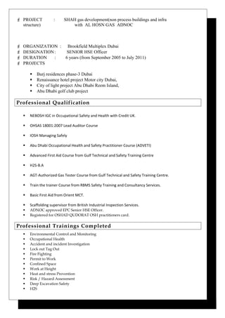  PROJECT : SHAH gas development(non process buildings and infra
structure) with AL HOSN GAS ADNOC
 ORGANIZATION : Brookfield Multiplex Dubai
 DESIGNATION: SENIOR HSE Officer
 DURATION : 6 years (from September 2005 to July 2011)
 PROJECTS
 Burj residences phase-3 Dubai
 Renaissance hotel project Motor city Dubai,
 City of light project Abu Dhabi Reem Island,
 Abu Dhabi golf club project
Professional Qualification
 NEBOSH IGC in Occupational Safety and Health with Credit UK.
 OHSAS 18001:2007 Lead Auditor Course
 IOSH Managing Safely
 Abu Dhabi Occupational Health and Safety Practitioner Course (ADVETI)
 Advanced First Aid Course from Gulf Technical and Safety Training Centre
 H2S-B.A
 AGT-Authorized Gas Tester Course from Gulf Technical and Safety Training Centre.
 Train the trainer Course from RBMS Safety Training and Consultancy Services.
 Basic First Aid from Orient MCT.
 Scaffolding supervisor from British Industrial Inspection Services.
 ADNOC approved EPC Senior HSE Officer.
 Registered for OSHAD QUDORAT OSH practitioners card.
Professional Trainings Completed
 Environmental Control and Monitoring
 Occupational Health
 Accident and incident Investigation
 Lock out Tag Out
 Fire Fighting
 Permit to Work
 Confined Space
 Work at Height
 Heat and stress Prevention
 Risk / Hazard Assessment
 Deep Excavation Safety
 H2S
 