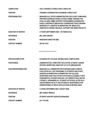 (3)EMPLOYER : VELA TRADING & CONSULTANCY (KZN & GP)
POSITION : TRAINING COORDINATOR & BUSINESS CONSULTANT
RESPONSIBILITIES : MANAGED ALL OFFICE ADMINISTRATION FOR CLIENT COMPANIES,
PROVIDED BUSINESS CONSULTATION & SMME TRAINING FOR
ITHALA & ABSA SMME SUPPORT PROGRAMMES,COORDINATED
PUBLIC CORPORATE BREAKFAST & WORKSHOP FOR ETHEKWINI
MUNICIPALITY, ASSISTED IN MARKETING (PR, MEDIA ETC),
ASSISTED IN FINDING FINANCIAL SUPPORT FOR SMME PROJECTS
DURATION OF SERVICE : 4 YEARS (SEPTEMBER 2008 – OCTOBER 2012)
REFERENCE : MS. LINDY MKHIZE
POSITION : MANAGING DIRECTOR (MD)
CONTACT NUMBER : 083 661 2319
-------------------------------------
PREVIOUS EMPLOYER : ELANGENI FET COLLEGE, MPUMALANGA CAMPUS (KZN)
POSITIONS(S) : ADMINISTRATOR, COMPUTER FACILITATOR, STUDENT LIAISON
OFFICER, MARKETING ASSISTANT & PLATO AMBASSADOR
ROLES/RESPONSIBILITIES : MANAGED ALL ADMINISTRATION IN MPUMALANGA CAMPUS,
FACILITATED ALL CBT PROGRAMS TO STUDENTS AND STAFF,
ASSISTED IN MARKETING & PROMOTING THE COLLEGE,
ADVERTISED AND FACILITATED PLATO WHILE ALIGNING IT WITH
FUNDAMENTAL STUDIES (ENGLISH, LIFE ORIENTATION & MATHS
LITERACY), ORGANISED ALL STUDENT ACTIVITIES, ACTED AS A
LINK BETWEEN FACULTY AND STUDENTS, RESPONSIBLE FOR
ADMINISTERING OF NSFAS APPLICATIONS IN MPUMALANGA.
DURATION OF SERVICE : 4 YEARS (NOVEMBER 2004- AUGUST 2008)
REFERENCE : MR. ERNEST MBHELE
POSITION : STUDENT SUPPORT SERVICES MANAGER
CONTACT NUMBER : 031 716 6700
 
