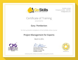 PaulHansen,PhD
DirectorofLearning
GoSkillsLimited VeriﬁcationNo.
Authenticityofthiscertiﬁcatecanbeveriﬁedatwww.goskills.com/verify
GoSkillsLimited
Companynumber:4367502
info@goskills.com
Certificate of Training
presented to
for the successful completion of the GoSkills online course
Gary  Pemberton
Project Management for Experts
March 4, 2016
59855936
 