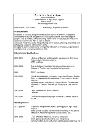 C u r r I c u l u m V i t a e
Darya Chabatarova
133 Tefkrou Anthia st, Ayia Napa, Cyprus
+357-976-73-721
dashuta18@hotmail.com
Date of Birth: 10/03/1986 Nationality: Republic of Belarus
Personal Profile
Dedicated to ensuring a high level of customer service at all times, exceptional
interpersonal skills with an aptitude for building rapport with a diverse range of
people. Able to multitask while remaining professional and courteous in fast-paced
dynamic environments. Able to work in a team.
Advanced interpreting skills; 80 wpm typing, proof-reading, planning, organizing and
scheduling, sales and administrative skills.
Exceptional communication and writing skills in English and Russian, experience in
event planning, strong organizational skills.
Education and Qualifications
2009-2011 College of Tourism and Hospitality Management, Travel and
Tourism Administration, diploma
IATA certificate
2008-2009 Cyprus College, Hospitality Management (transferred to
College of Tourism and Hospitality Management)
2008 TOEFL certificate
2003-2008 Minsk State Linguistic University, Interpreter (Russian, English,
French), Specialist in Cross-Cultural Communication Studies,
diploma
Modules studied: Interpreting, Communication Technologies,
Linguistics, Tourism, Psychology, Pedagogics, Law, History,
etc.
2001-2003, High school №195, Minsk, Belarus
A Levels
1992-2001 Specialized English Language School №32, Minsk, Belarus
GCSE
Work Experience
2012- present Freelance interpreter for AZNET printing group, Agia Napa,
Cyprus.
Skills gained: practical word-to word interpreting in the sphere
of tourism, hotel management, Cyprus history, etc.
2005-2008 TEM-ENERGO ltd (Minsk, Belarus), Interpreter
Skills gained: practical word-to word interpreting,
communication, team work, interpersonal, problem solving, etc
 