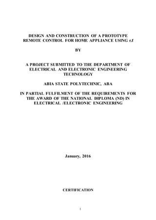 1
DESIGN AND CONSTRUCTION OF A PROTOTYPE
REMOTE CONTROL FOR HOME APPLIANCE USING r.f
BY
A PROJECT SUBMITTED TO THE DEPARTMENT OF
ELECTRICAL AND ELECTRONIC ENGINEERING
TECHNOLOGY
ABIA STATE POLYTECHNIC, ABA
IN PARTIAL FULFILMENT OF THE REQUIREMENTS FOR
THE AWARD OF THE NATIONAL DIPLOMA (ND) IN
ELECTRICAL /ELECTRONIC ENGINEERING
January, 2016
CERTIFICATION
 
