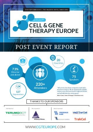 29-30 SEPTEMBER 2015 | THE MAJESTIC HOTEL, BARCELONA
POST EVENT REPORT
CELL & GENE
THERAPY EUROPE
127
Organisations
20
Countries
220+
Attendees
75
Speakers
73%
Director
and above
Silver sponsors Bronze sponsors
THANKS TO OUR SPONSORS
WWW.CGTEUROPE.COM
Gold Sponsor
"We've met a lot of new companies and made a
lot of new contacts. We are dealing with a global
industry now. We have found it hugely beneﬁcial
and will deﬁnitely be coming again."
Robert Jones, General Manager, Fisher Bioservices
 