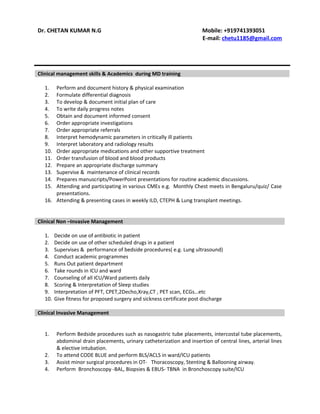 Dr. CHETAN KUMAR N.G Mobile: +919741393051
E-mail: chetu1185@gmail.com
Clinical management skills & Academics during MD training
1. Perform and document history & physical examination
2. Formulate differential diagnosis
3. To develop & document initial plan of care
4. To write daily progress notes
5. Obtain and document informed consent
6. Order appropriate investigations
7. Order appropriate referrals
8. Interpret hemodynamic parameters in critically ill patients
9. Interpret laboratory and radiology results
10. Order appropriate medications and other supportive treatment
11. Order transfusion of blood and blood products
12. Prepare an appropriate discharge summary
13. Supervise & maintenance of clinical records
14. Prepares manuscripts/PowerPoint presentations for routine academic discussions.
15. Attending and participating in various CMEs e.g. Monthly Chest meets in Bengaluru/quiz/ Case
presentations.
16. Attending & presenting cases in weekly ILD, CTEPH & Lung transplant meetings.
Clinical Non –Invasive Management
1. Decide on use of antibiotic in patient
2. Decide on use of other scheduled drugs in a patient
3. Supervises & performance of bedside procedures( e.g. Lung ultrasound)
4. Conduct academic programmes
5. Runs Out patient department
6. Take rounds in ICU and ward
7. Counseling of all ICU/Ward patients daily
8. Scoring & Interpretation of Sleep studies
9. Interpretation of PFT, CPET,2Decho,Xray,CT , PET scan, ECGs…etc
10. Give fitness for proposed surgery and sickness certificate post discharge
Clinical Invasive Management
1. Perform Bedside procedures such as nasogastric tube placements, intercostal tube placements,
abdominal drain placements, urinary catheterization and insertion of central lines, arterial lines
& elective intubation.
2. To attend CODE BLUE and perform BLS/ACLS in ward/ICU patients
3. Assist minor surgical procedures in OT- Thoracoscopy, Stenting & Ballooning airway.
4. Perform Bronchoscopy -BAL, Biopsies & EBUS- TBNA in Bronchoscopy suite/ICU
 