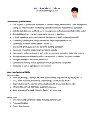 Md. Rashidul Islam
mrashidbd2000@gmail.com
Summary of Qualifications
 Over 10 years of professional experience in Software Design, Development, Team Management,
Coding and Implementation and Testing. Specialty in Web and Mobile(Hybrid) application.
 Skilled in both back-end and front-end in heterogeneous technologies specified in skills section
 Strong ability to learn new technology and implement in short time
 In depth knowledge on popular Relational Databases and NoSQL database(MongoDB)
 Outstanding knowledge on design patterns and Single Page Application(SPA)
 Experienced in Version control system SVN and GIT
 Used to with grunt, gulp, npm and bower for building application
 Experience in handling outsourcing/international projects
 Have capacity and commitment to work under pressure and completing challenging projects
 Strong inter-personal relationship skill to manage small to medium size team members
 Strong knowledge on security implementation
 Expertise with working on GIS application using Mapguide and Google Map
 Habituated to work in agile (Scrum) environment
Overview Technical Skills
Front-end skills:
 Javascript, React.js, Angularjs, Backbone.js(Marionette), Extjs/Sencha, JQuery/JQuery UI
 AJAX, JSON, Mustache, Handlebars, Underscore.js, Lodash, JSDoc, JSLINT
 RequireJS, Browserify, Jade/Ejs, WebSocket/Socket.IO, Grunt, Gulp, Bower, Npm
 HTML/DHTML, HTML5, CSS/CSS3, SASS/SCSS, Compass
 Social networking(Facebook, LinkedIn, Twitter) API integration
Mobile Skills:
 Ionic framework(Hybrid/Native app), Bootstrap, Sencha Touch
 Phonegap, Cordova
 iPhone, iPad, Android
 