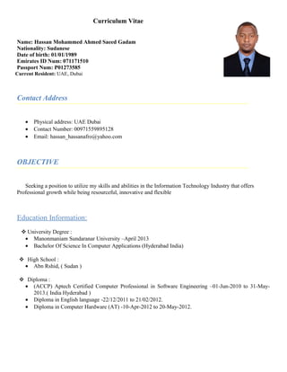 Curriculum Vitae
Name: Hassan Mohammed Ahmed Saeed Gadam
Nationality: Sudanese
Date of birth: 01/01/1989
Emirates ID Num: 071171510
Passport Num: P01273585
Current Resident: UAE, Dubai
Contact Address
• Physical address: UAE Dubai
• Contact Number: 00971559895128
• Email: hassan_hassanafro@yahoo.com
OBJECTIVE
Seeking a position to utilize my skills and abilities in the Information Technology Industry that offers
Professional growth while being resourceful, innovative and flexible
Education Information:
 University Degree :
• Manonmaniam Sundaranar University –April 2013
• Bachelor Of Science In Computer Applications (Hyderabad India)
 High School :
• Abn Rshid, ( Sudan )
 Diploma :
• (ACCP) Aptech Certified Computer Professional in Software Engineering –01-Jun-2010 to 31-May-
2013.( India Hyderabad )
• Diploma in English language -22/12/2011 to 21/02/2012.
• Diploma in Computer Hardware (AT) -10-Apr-2012 to 20-May-2012.
 